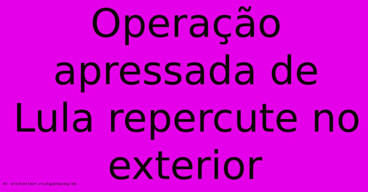 Operação Apressada De Lula Repercute No Exterior