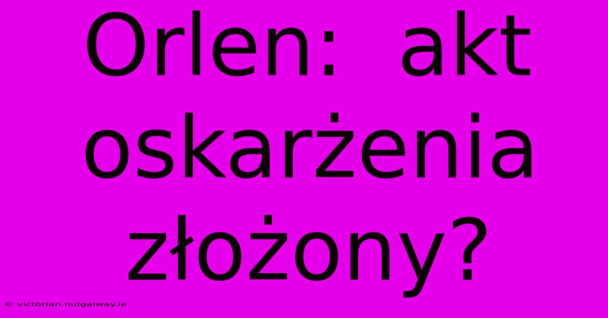 Orlen:  Akt Oskarżenia Złożony?