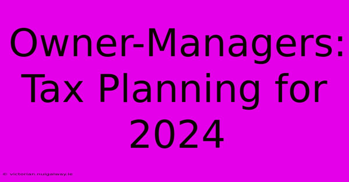 Owner-Managers: Tax Planning For 2024 