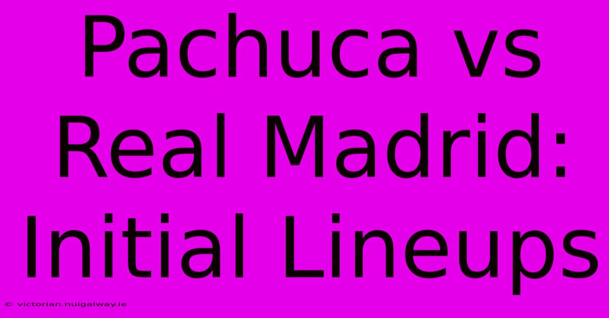 Pachuca Vs Real Madrid: Initial Lineups