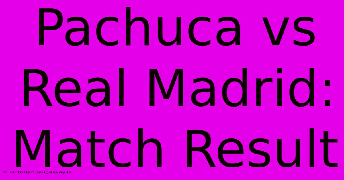 Pachuca Vs Real Madrid: Match Result