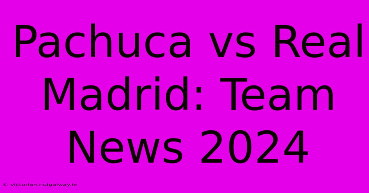 Pachuca Vs Real Madrid: Team News 2024