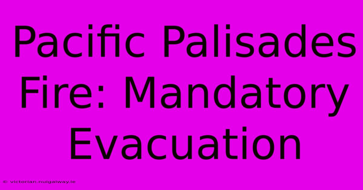 Pacific Palisades Fire: Mandatory Evacuation