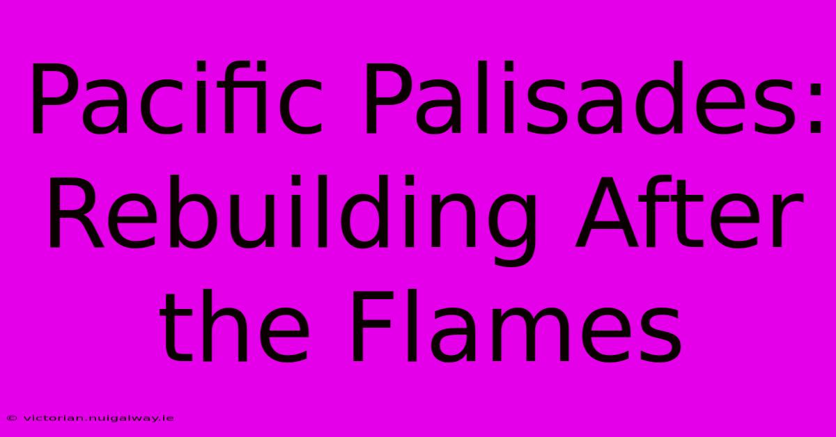 Pacific Palisades: Rebuilding After The Flames