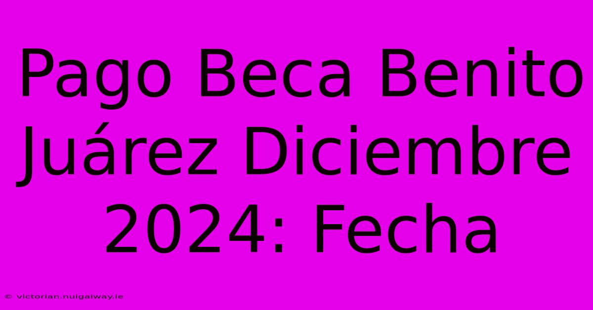 Pago Beca Benito Juárez Diciembre 2024: Fecha