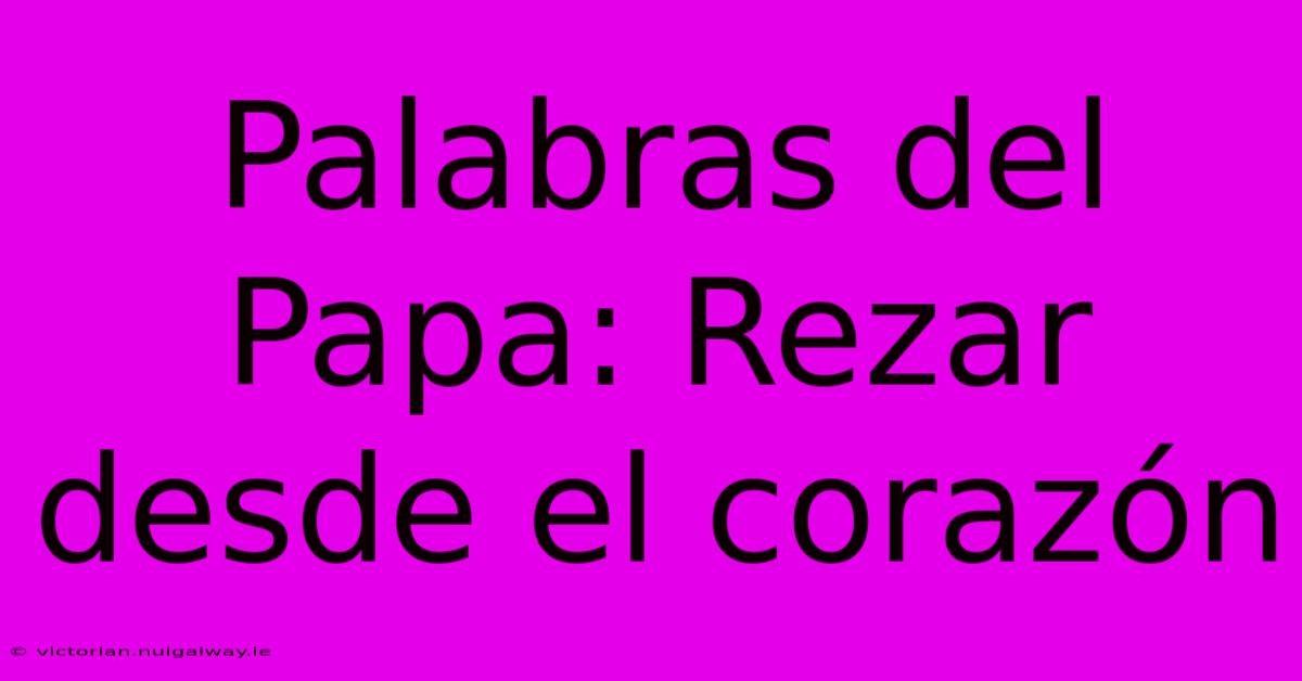 Palabras Del Papa: Rezar Desde El Corazón 