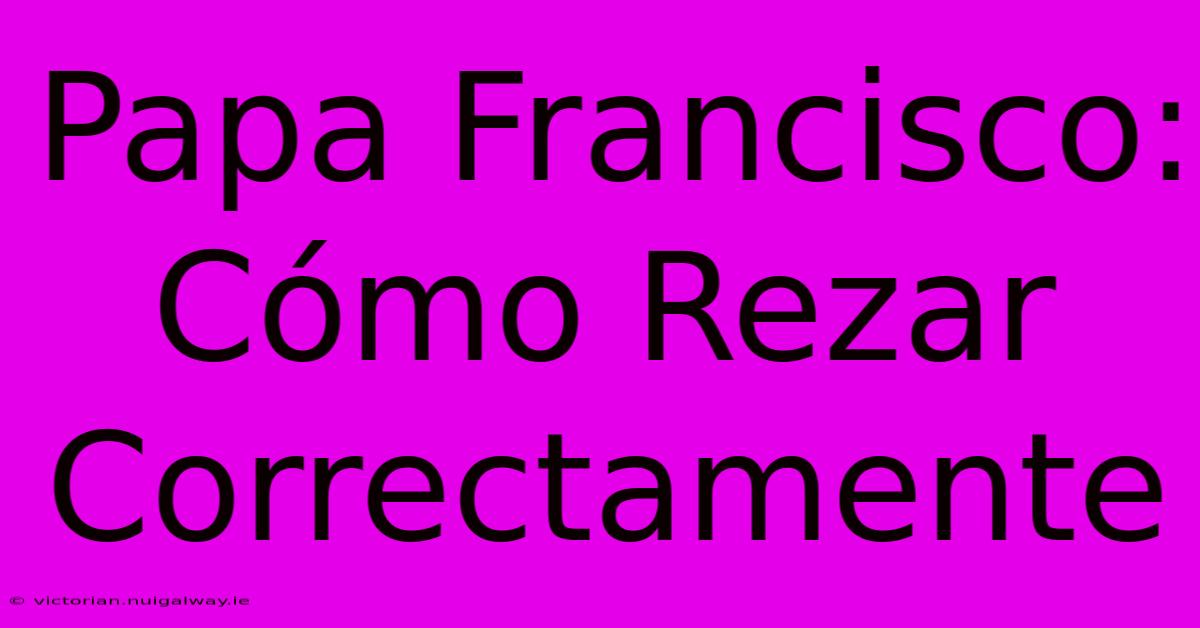 Papa Francisco: Cómo Rezar Correctamente