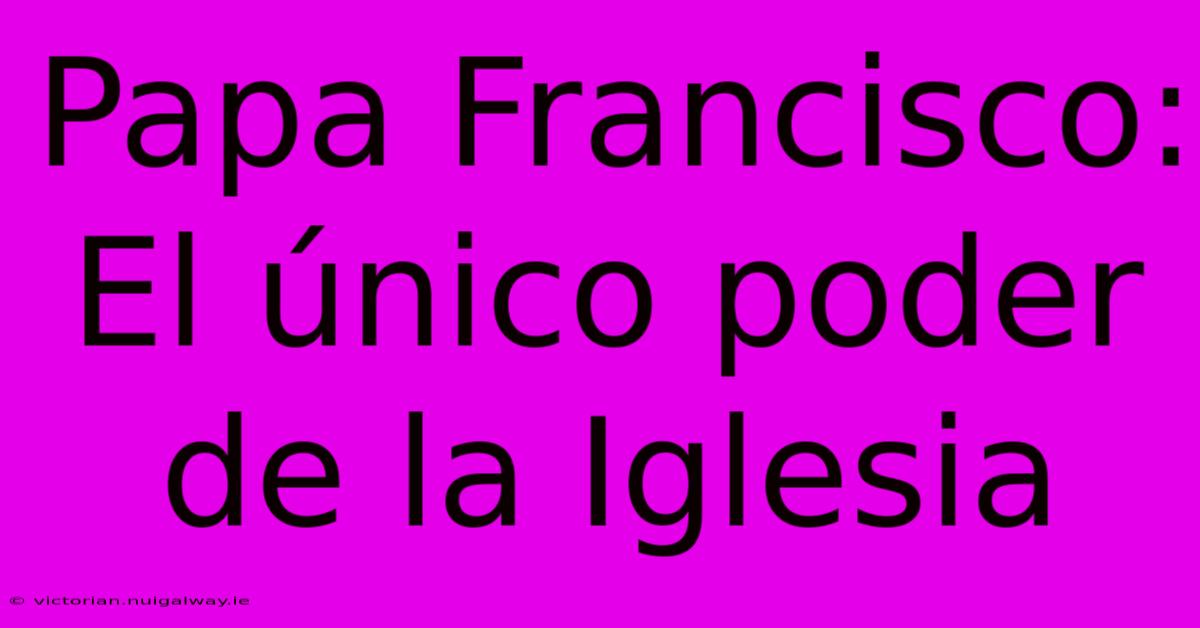 Papa Francisco: El Único Poder De La Iglesia