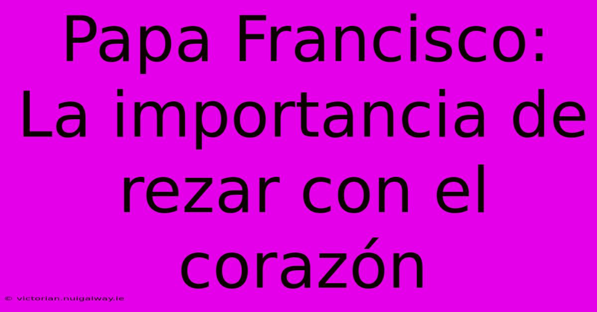 Papa Francisco: La Importancia De Rezar Con El Corazón