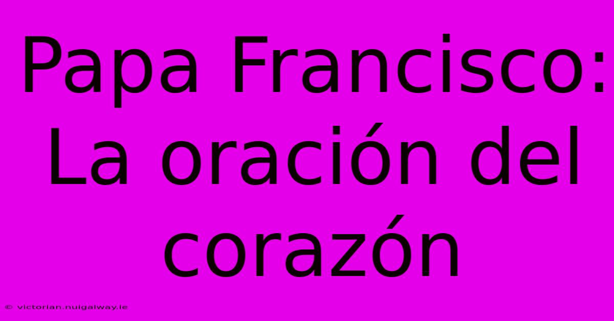 Papa Francisco: La Oración Del Corazón