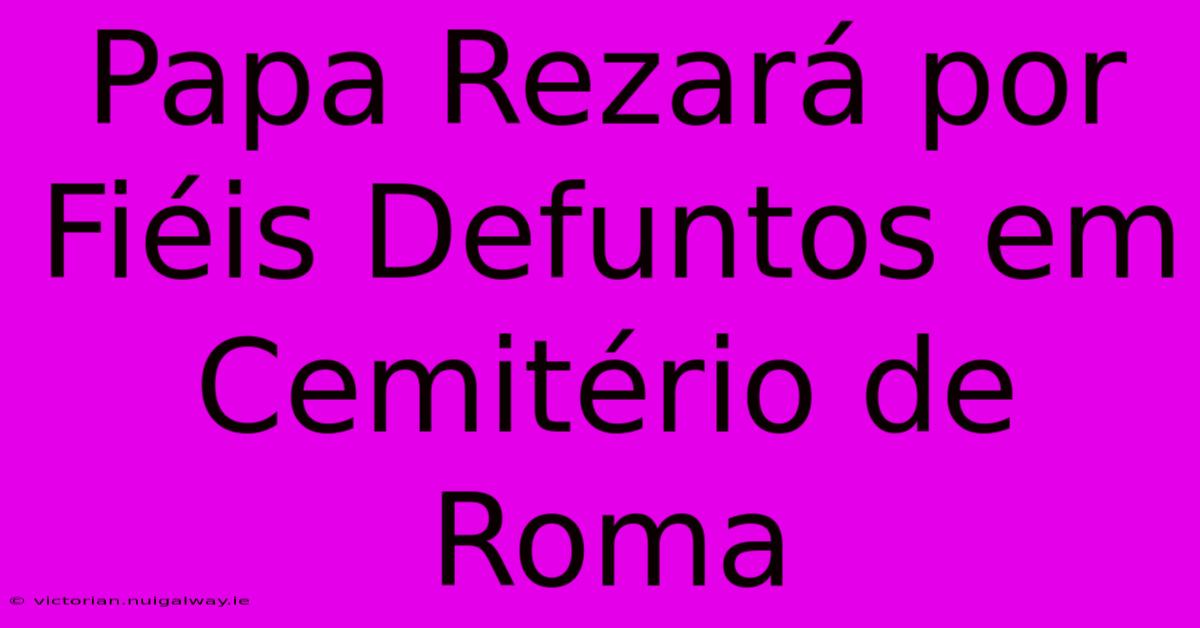 Papa Rezará Por Fiéis Defuntos Em Cemitério De Roma