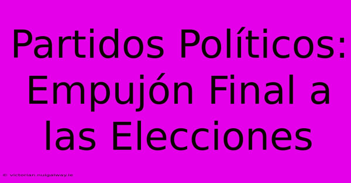 Partidos Políticos: Empujón Final A Las Elecciones 