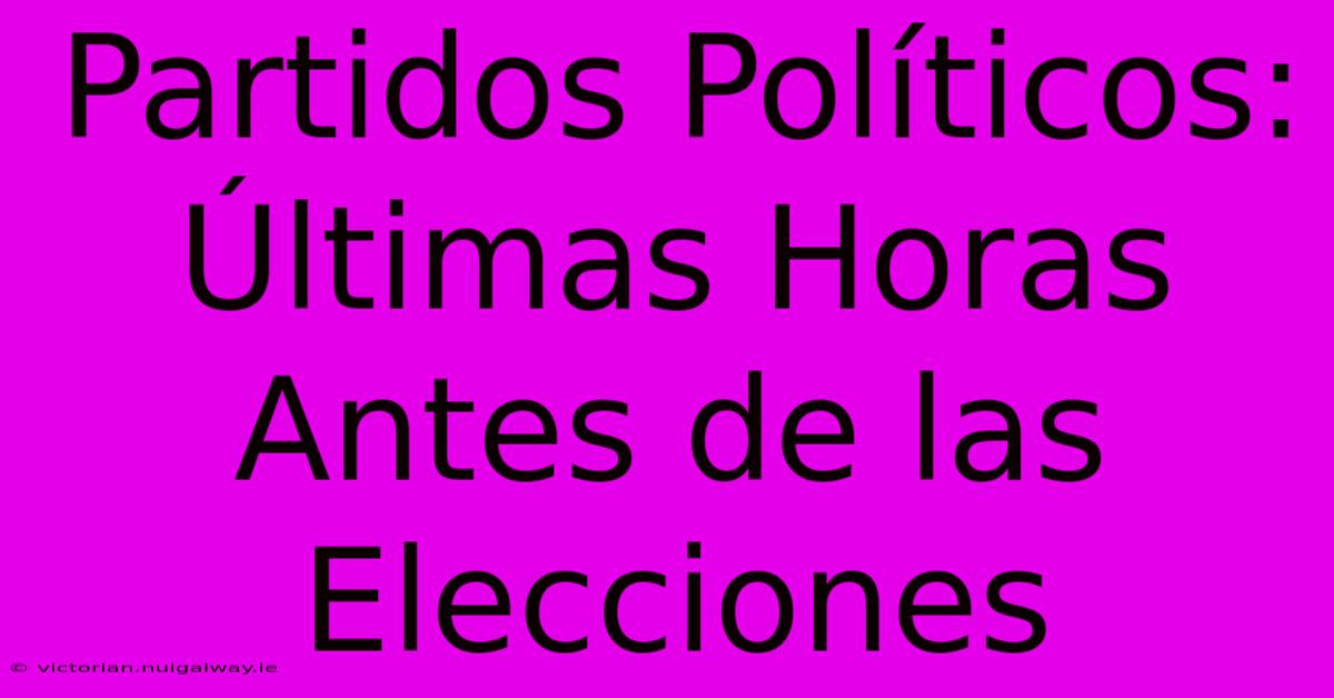 Partidos Políticos: Últimas Horas Antes De Las Elecciones