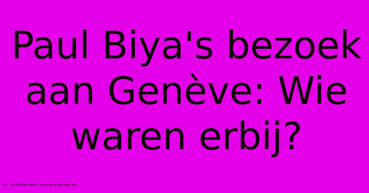 Paul Biya's Bezoek Aan Genève: Wie Waren Erbij? 