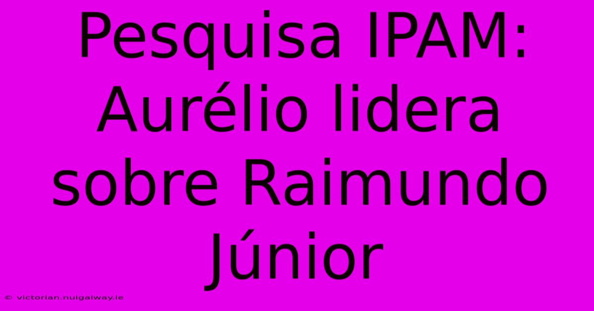 Pesquisa IPAM: Aurélio Lidera Sobre Raimundo Júnior