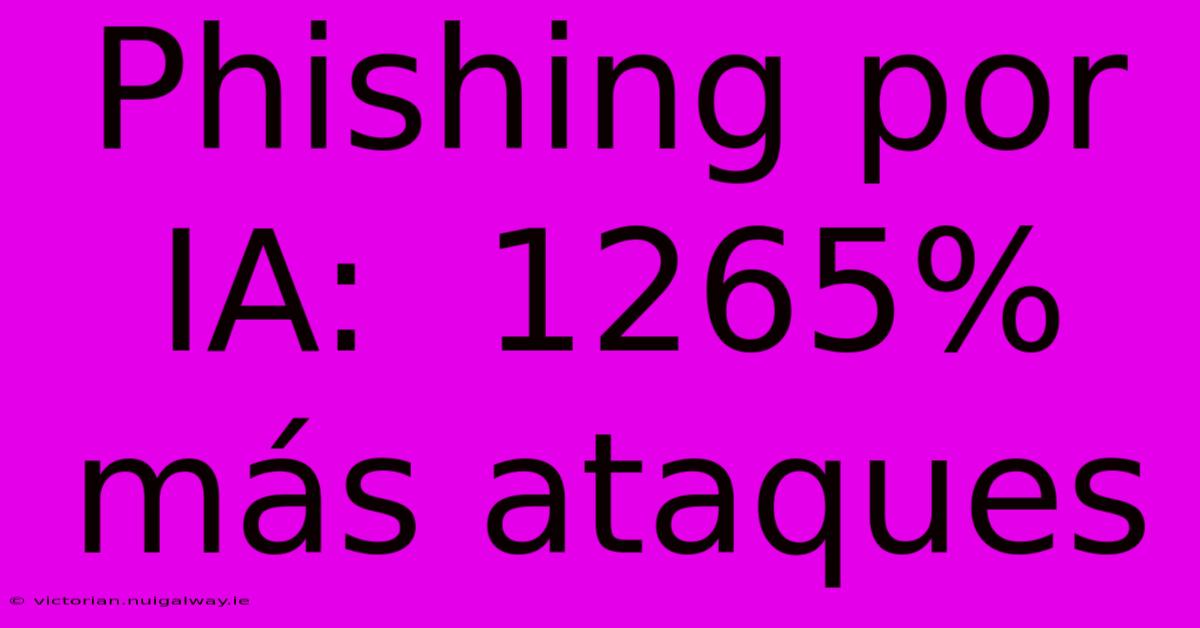 Phishing Por IA:  1265% Más Ataques