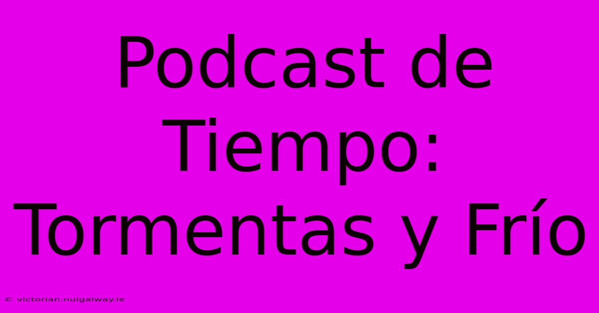 Podcast De Tiempo: Tormentas Y Frío