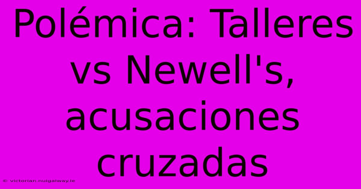 Polémica: Talleres Vs Newell's, Acusaciones Cruzadas