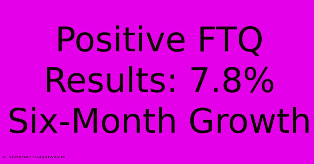 Positive FTQ Results: 7.8% Six-Month Growth