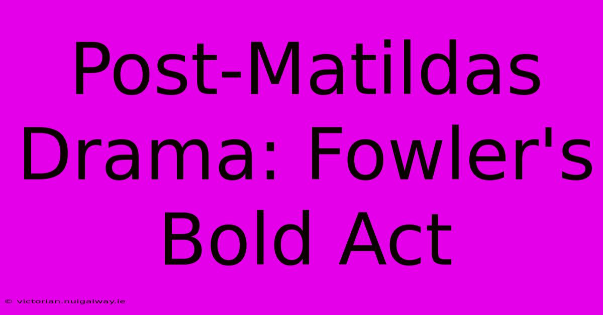 Post-Matildas Drama: Fowler's Bold Act