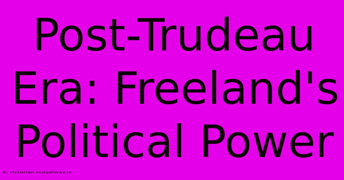 Post-Trudeau Era: Freeland's Political Power