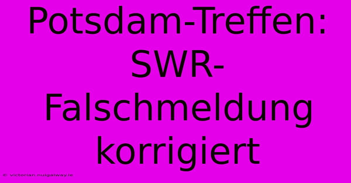 Potsdam-Treffen: SWR-Falschmeldung Korrigiert