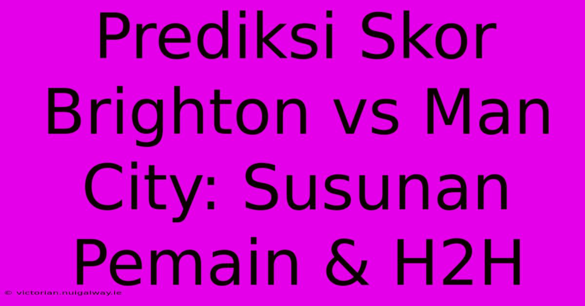 Prediksi Skor Brighton Vs Man City: Susunan Pemain & H2H