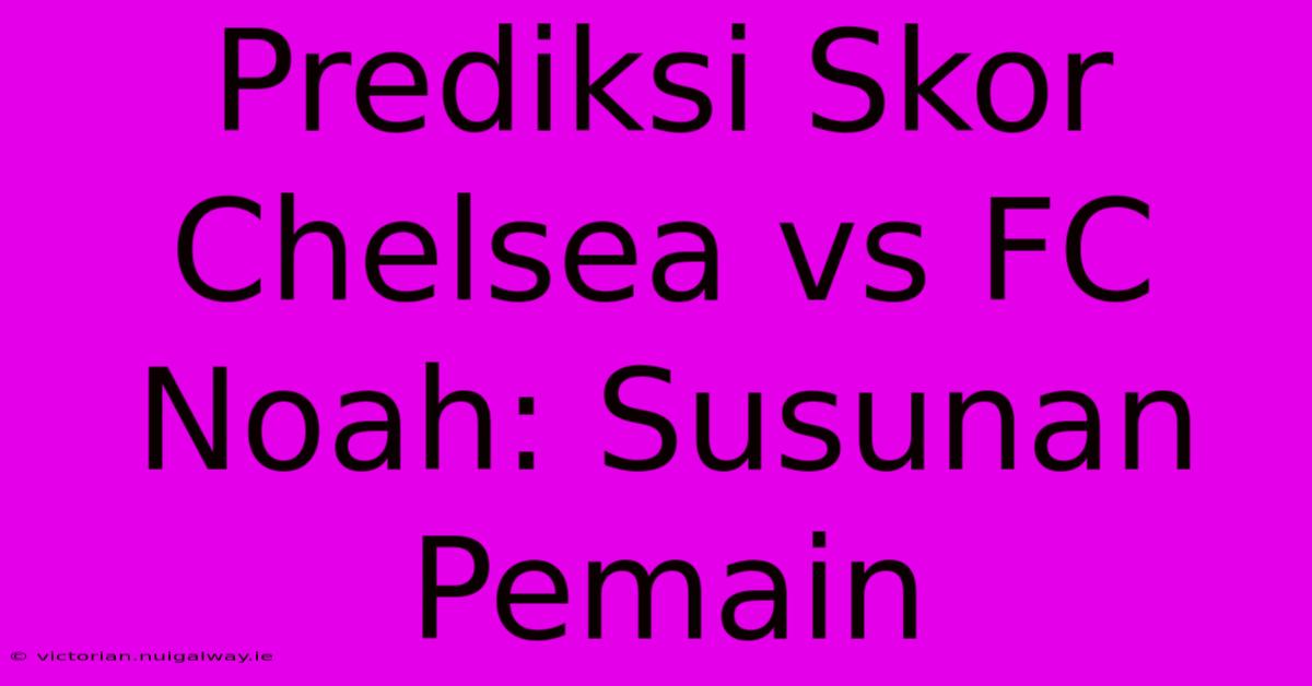 Prediksi Skor Chelsea Vs FC Noah: Susunan Pemain