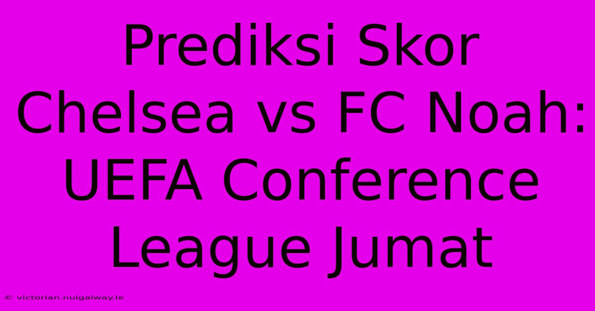 Prediksi Skor Chelsea Vs FC Noah: UEFA Conference League Jumat