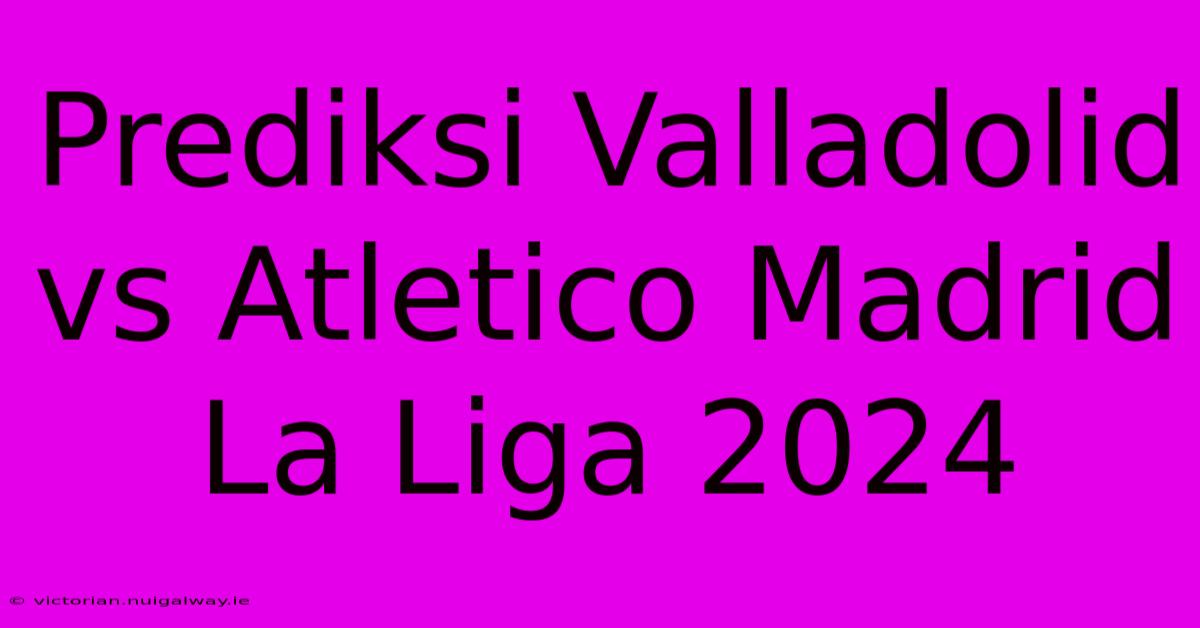 Prediksi Valladolid Vs Atletico Madrid La Liga 2024