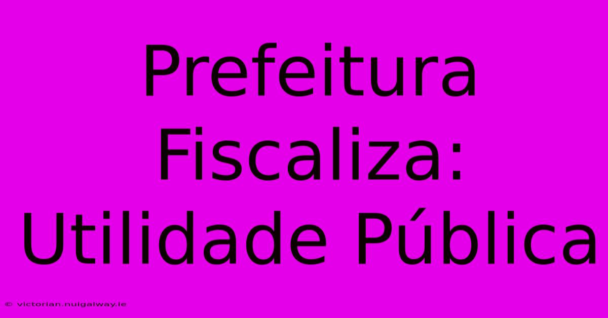 Prefeitura Fiscaliza: Utilidade Pública