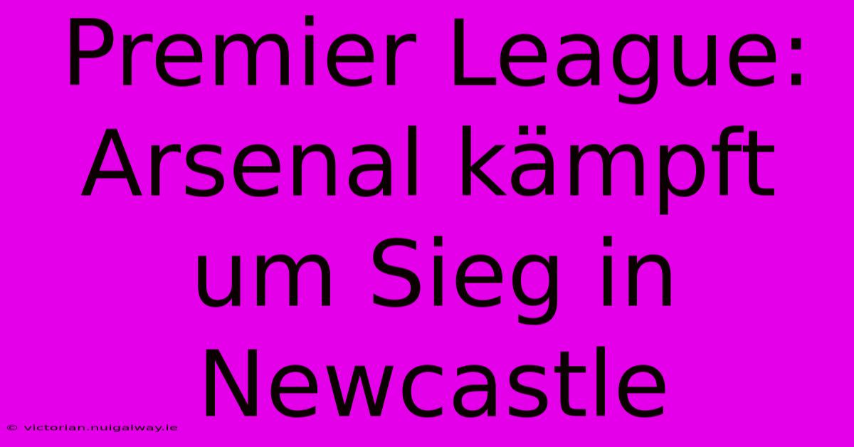 Premier League: Arsenal Kämpft Um Sieg In Newcastle 