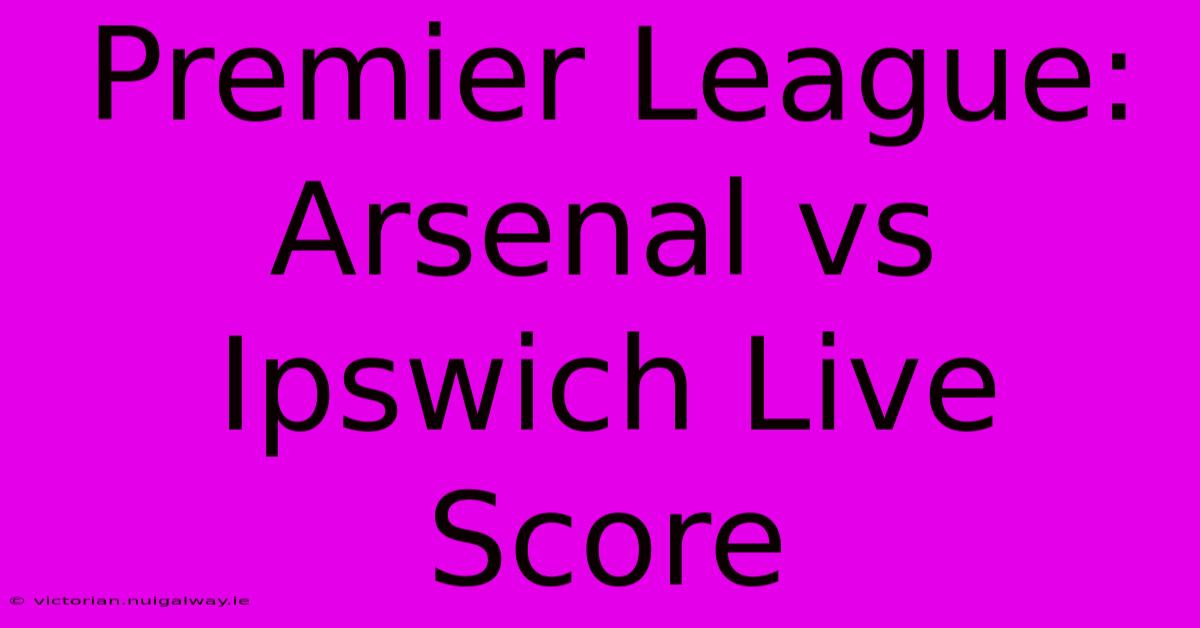 Premier League: Arsenal Vs Ipswich Live Score