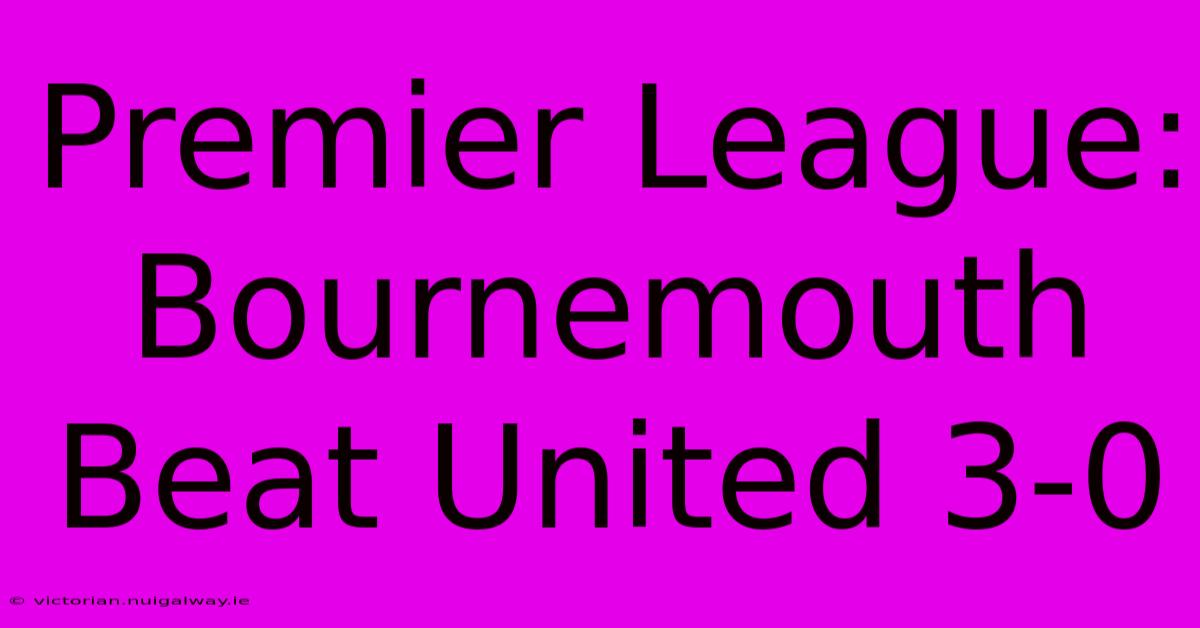 Premier League: Bournemouth Beat United 3-0