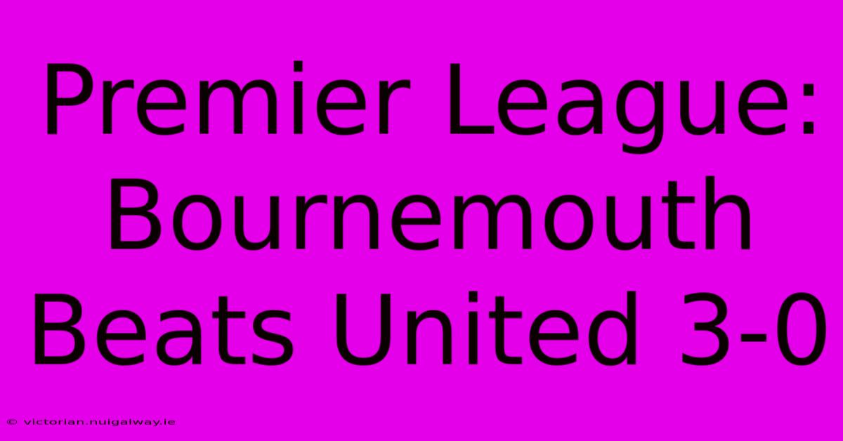 Premier League: Bournemouth Beats United 3-0