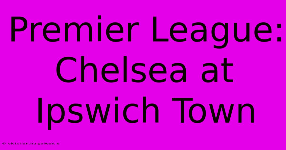 Premier League: Chelsea At Ipswich Town