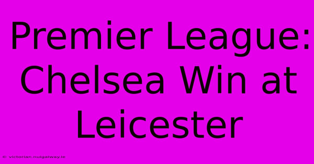 Premier League: Chelsea Win At Leicester