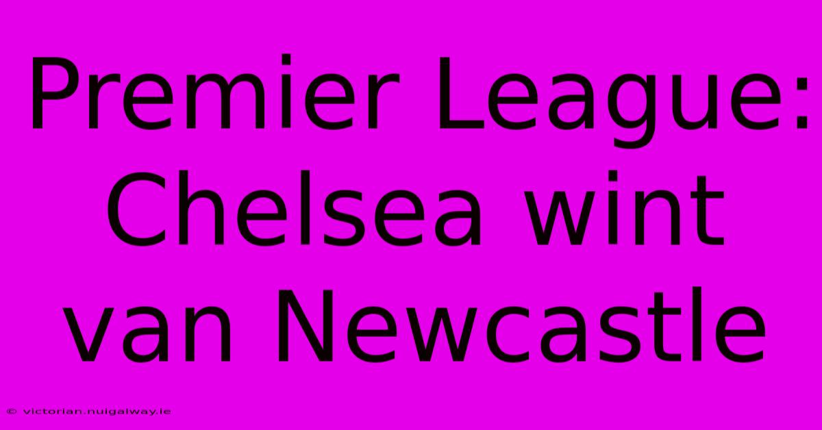 Premier League: Chelsea Wint Van Newcastle