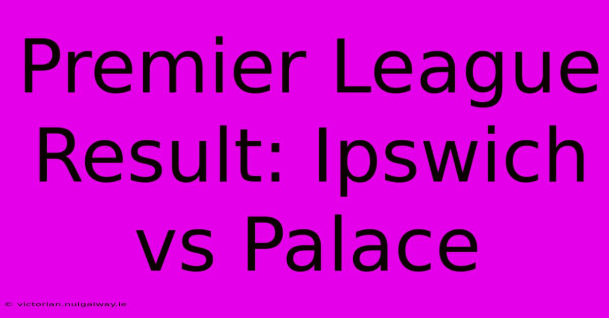 Premier League Result: Ipswich Vs Palace