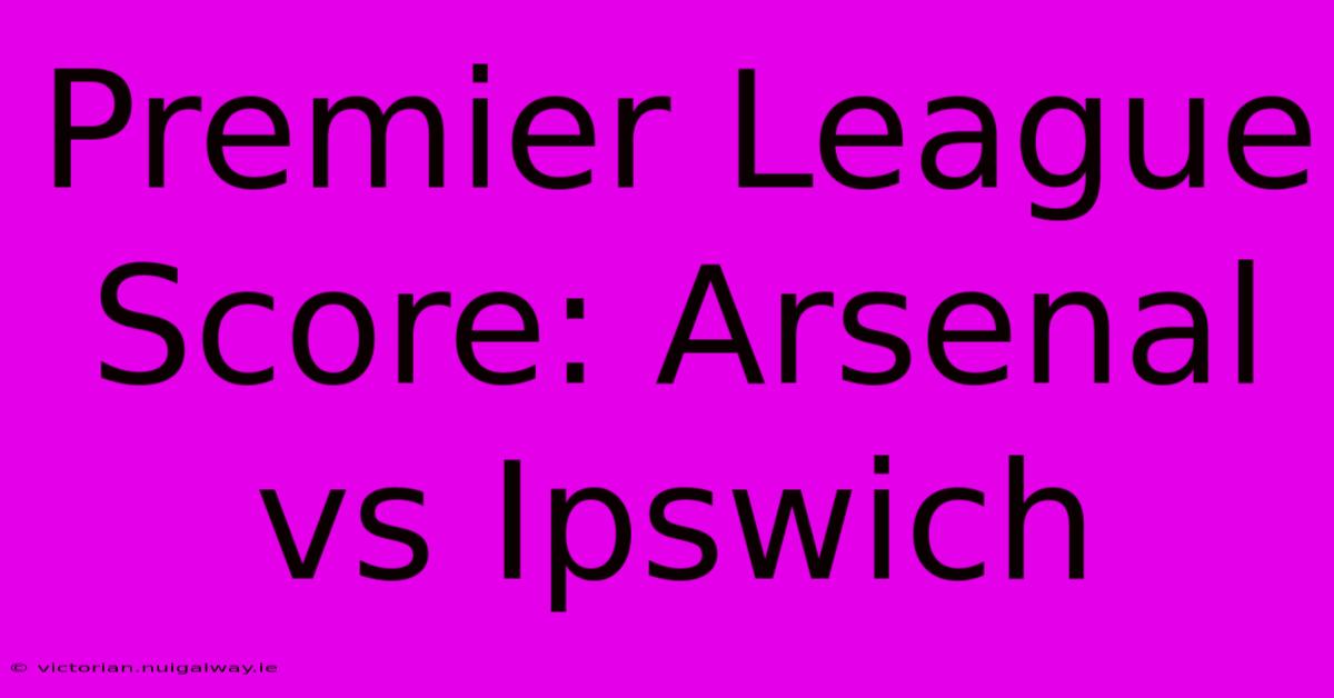 Premier League Score: Arsenal Vs Ipswich