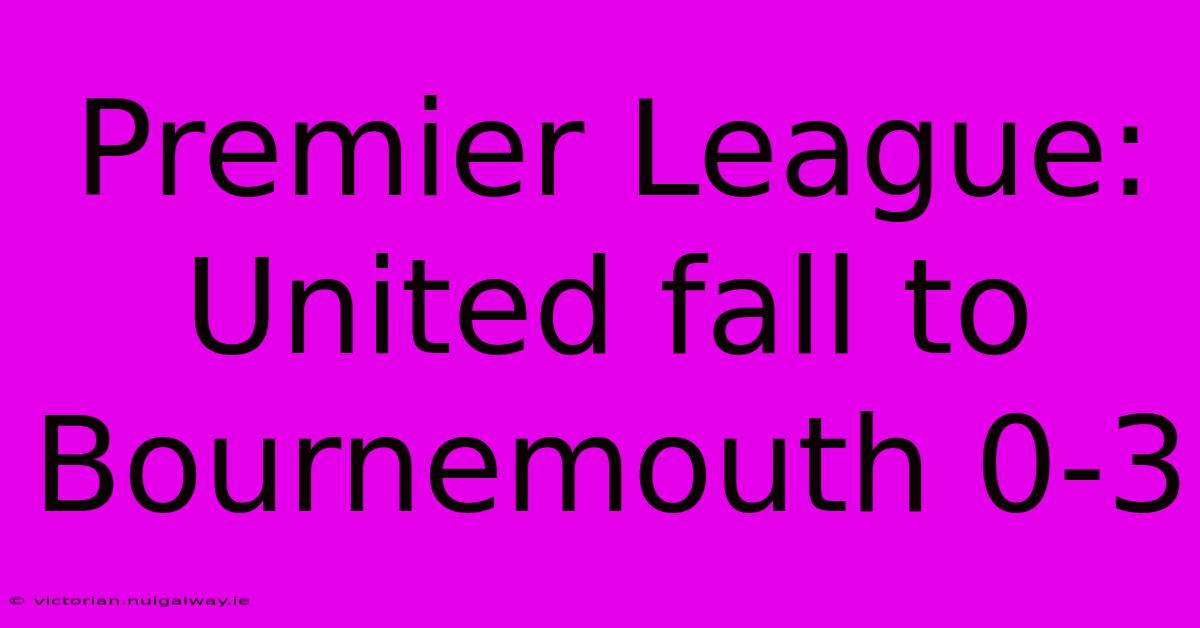 Premier League: United Fall To Bournemouth 0-3