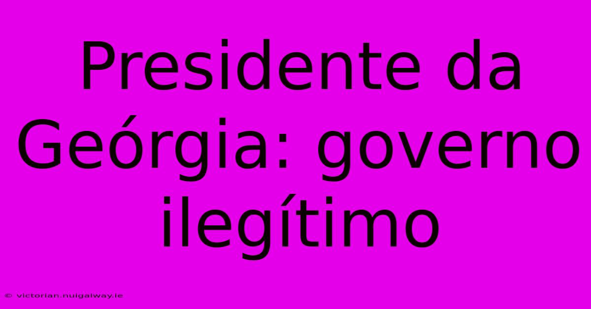 Presidente Da Geórgia: Governo Ilegítimo