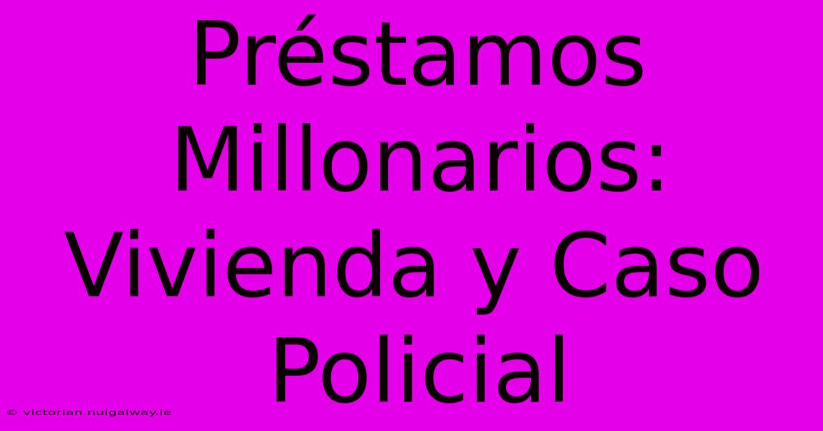 Préstamos Millonarios: Vivienda Y Caso Policial