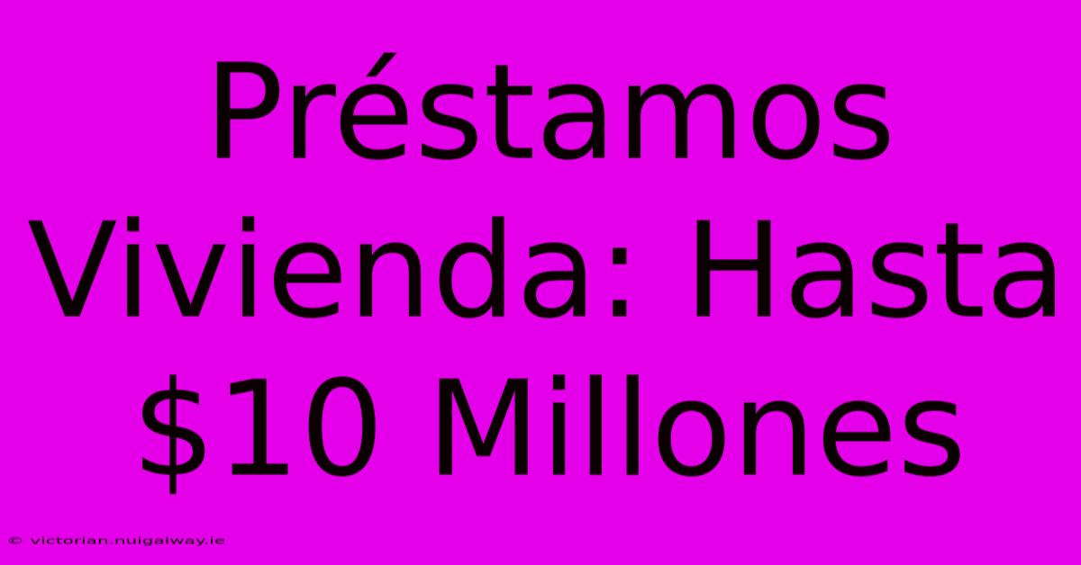 Préstamos Vivienda: Hasta $10 Millones 