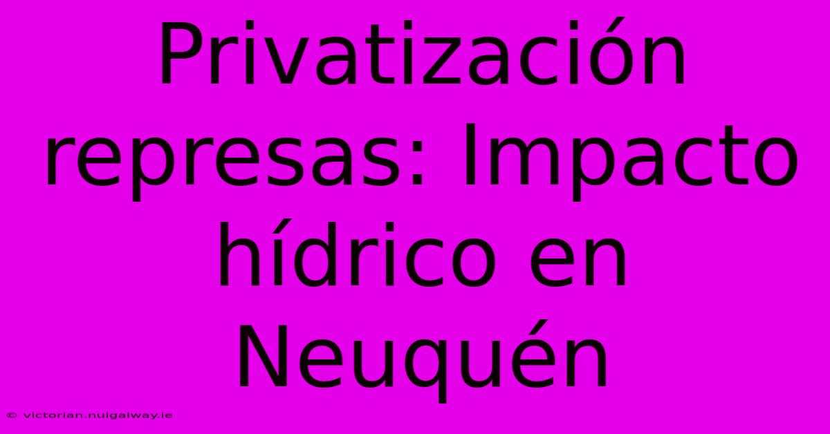 Privatización Represas: Impacto Hídrico En Neuquén