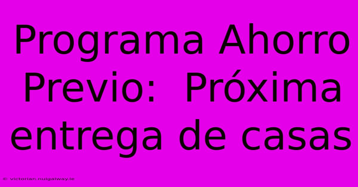 Programa Ahorro Previo:  Próxima Entrega De Casas