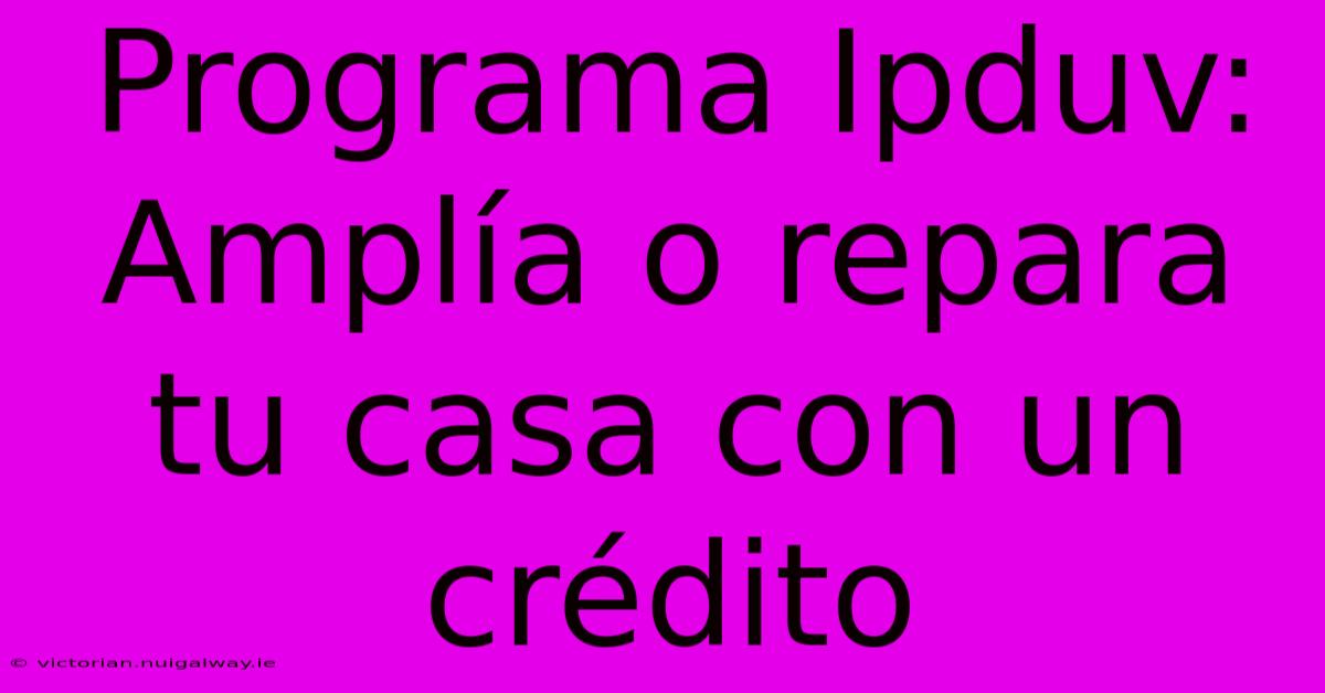 Programa Ipduv: Amplía O Repara Tu Casa Con Un Crédito