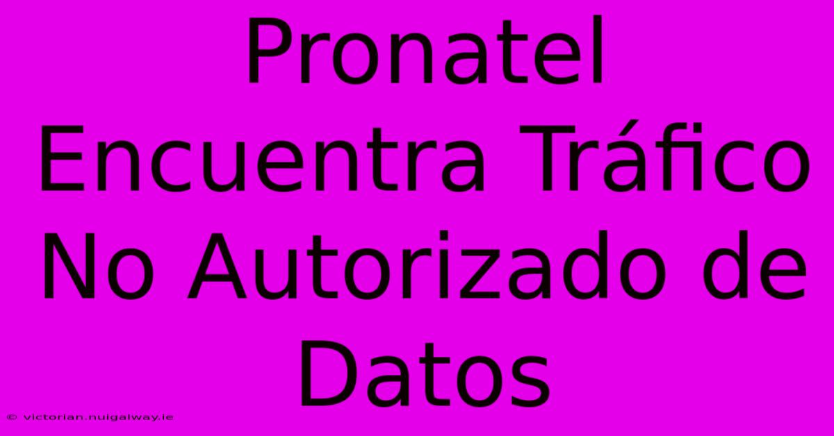 Pronatel Encuentra Tráfico No Autorizado De Datos