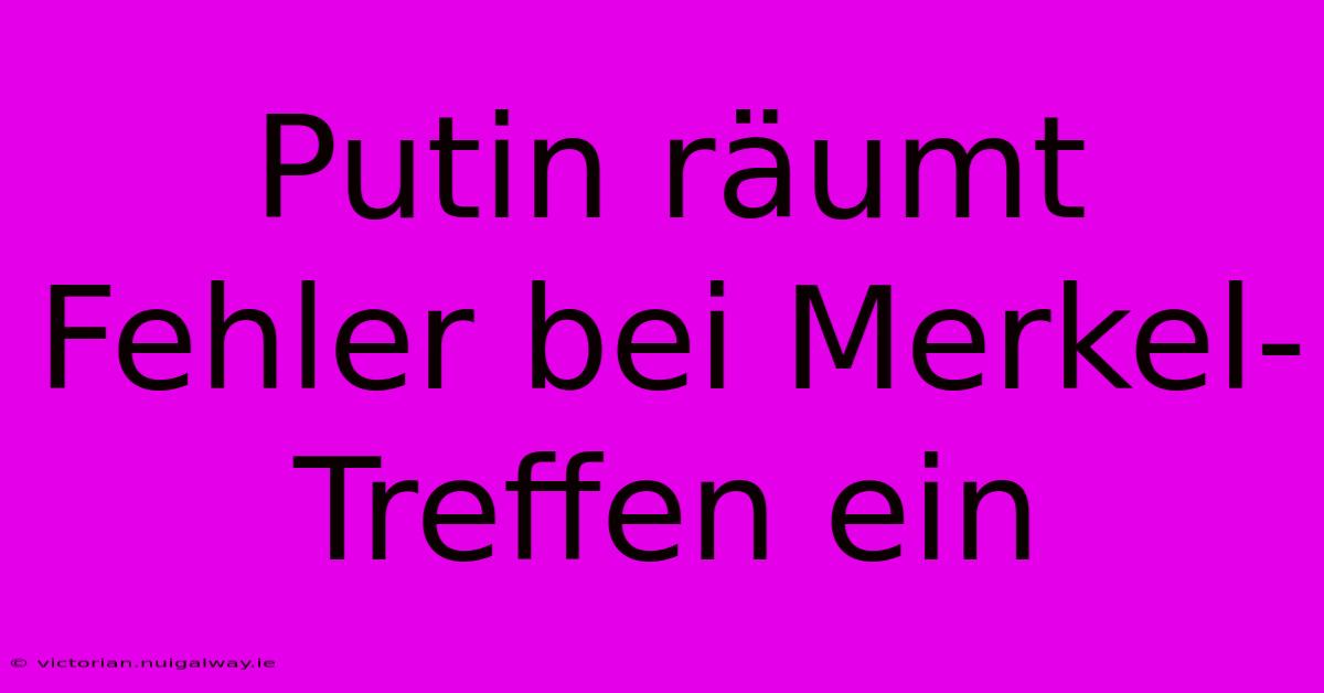 Putin Räumt Fehler Bei Merkel-Treffen Ein