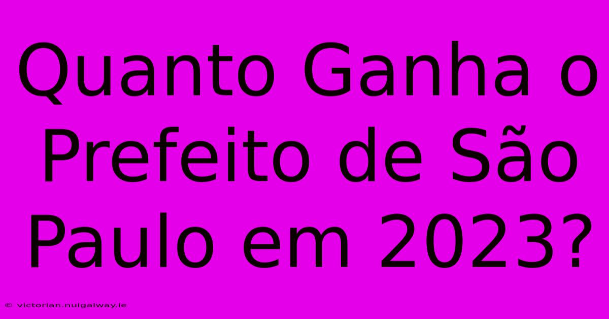 Quanto Ganha O Prefeito De São Paulo Em 2023?